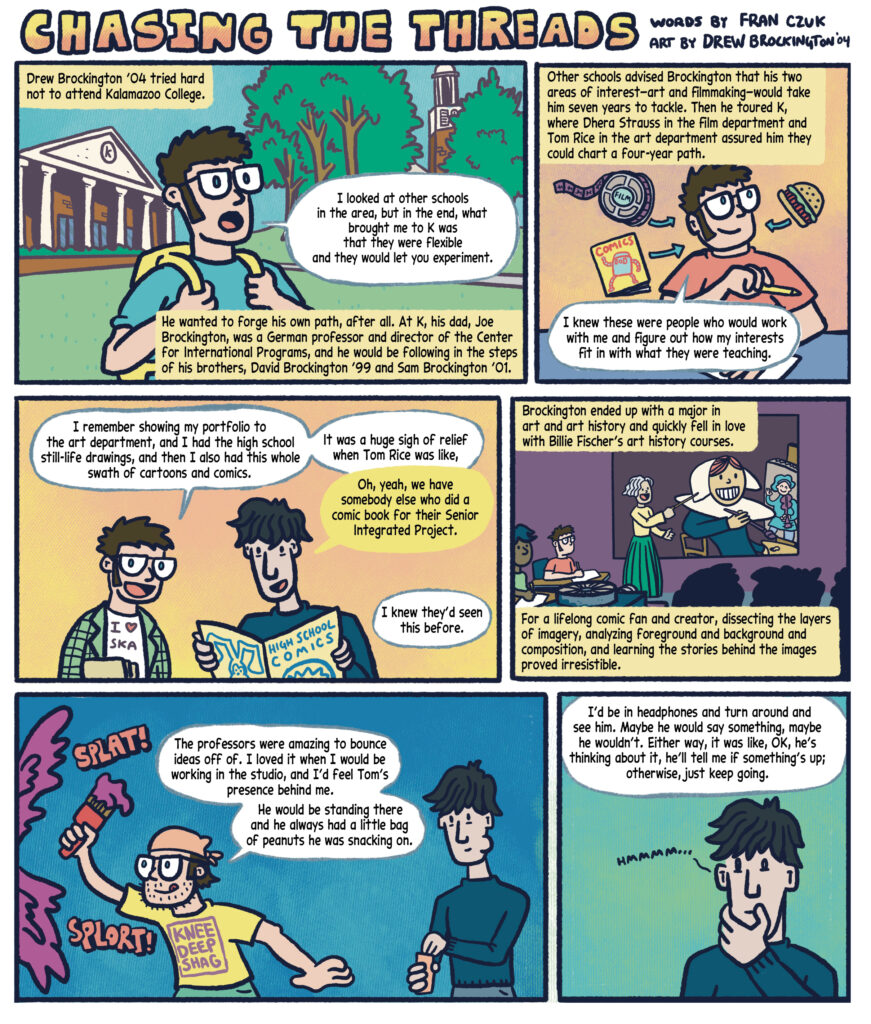 "CHASING THE THREADS" with art by Drew Brockington '04 and words by Fran Czuk. Panel 1: Black text in a yellow box narrates: "Drew Brockington Class of 2004 tried hard not to attend Kalamazoo College.” A young Drew Brockington, wearing glasses, a blue shirt and yellow backpack, stands in front of trees outside Hicks Student Center, and speaks in a white speech bubble: "I looked at other schools in the area, but in the end, what brought me to K was that they were flexible and they would let you experiment." Black text in a yellow box narrates: He wanted to forge his own path, after all. At K, his dad, Joe Brockington, was a German professor and director of the Center for International Programs, and he would be following in the steps of his brothers, David Brockington ’99 and Sam Brockington ’01. 

Panel 2: The background is a light peach color. Drew is in his room, wearing a red shirt, holding a pencil. Behind him floats a film reel labeled "FILM," a hamburger and a comic book labeled "COMICS" with a robot on the cover. Black text in a yellow box says: "Other schools advised Brockington that his two areas of interest—art and filmmaking—would take him seven years to tackle. Then he toured K, where Dhera Strauss in the film department and Tom Rice in the art department assured him they could chart a four-year path."  In a white speech bubble, Drew says: "I knew these were people who would work with me and figure out how my interests fit in with what they were teaching." 

Panel 3: Two characters are standing in front of a peach background. On the left, Drew wears a green plaid jacket over a white "I LOVE SKA" shirt, smiling excitedly. On the right, Professor of Art Tom Rice with dark hair in a blue sweater holds a "High School Comics" book. Drew in a white speech bubble says: "I remember showing my portfolio to the art department, and I had the high school still-life drawings, and then I also had this whole swath of cartoons and comics. It was a huge sigh of relief when Tom Rice was like—" Tom Rice speaks in a yellow speech bubble: "Oh, yeah, we have somebody else who did a comic book for their Senior Integrated Project." Drew says in a white speech bubble: "I knew they’d seen this before."  

Panel 4: In a solid purple classroom, two students, Drew in a red shirt  with glasses and another student with blue hair, sit at desks taking notes. Billie Fischer, a woman with white hair and a big smile, is teaching an art history class. She wears a yellow top and a green skirt, and is pointing to an image of a woman with a teal shirt and white hat painting a person in a blue outfit playing a string instrument. Black text in a yellow box narrates: "Brockington ended up with a major in art and art history and quickly fell in love with Billie Fischer’s art history courses. For a lifelong comic fan and creator, dissecting the layers of imagery, analyzing foreground and background and composition, and learning the stories behind the images proved irresistible."  

Panel 5: On the left, Drew with glasses and beard stubble and wearing a yellow shirt that says "KNEE DEEP SHAG," energetically paints with a brush, splattering purple paint with "SPLAT!" and "SPLORT!" sound effects. He says in a speech bubble, "The professors were amazing to bounce ideas off of. I loved it when I would be working in the studio, and I’d feel Tom’s presence behind me. He would be standing there and he always had a little bag of peanuts he was snacking on. " On the right, Tom Rice, wearing a blue sweater, holds a small bag. The background is a solid blue. 

Panel 6: Tom Rice in a blue sweater stands deep in thought against a teal background, with a hand on his chin and a small speech bubble saying "HMMMMM…". Drew speaks in a white speech bubble: "I’d be in headphones and turn around and see him. Maybe he would say something, maybe he wouldn’t. Either way, it was like, OK, he’s thinking about it, he’ll tell me if something’s up; otherwise, just keep going." 