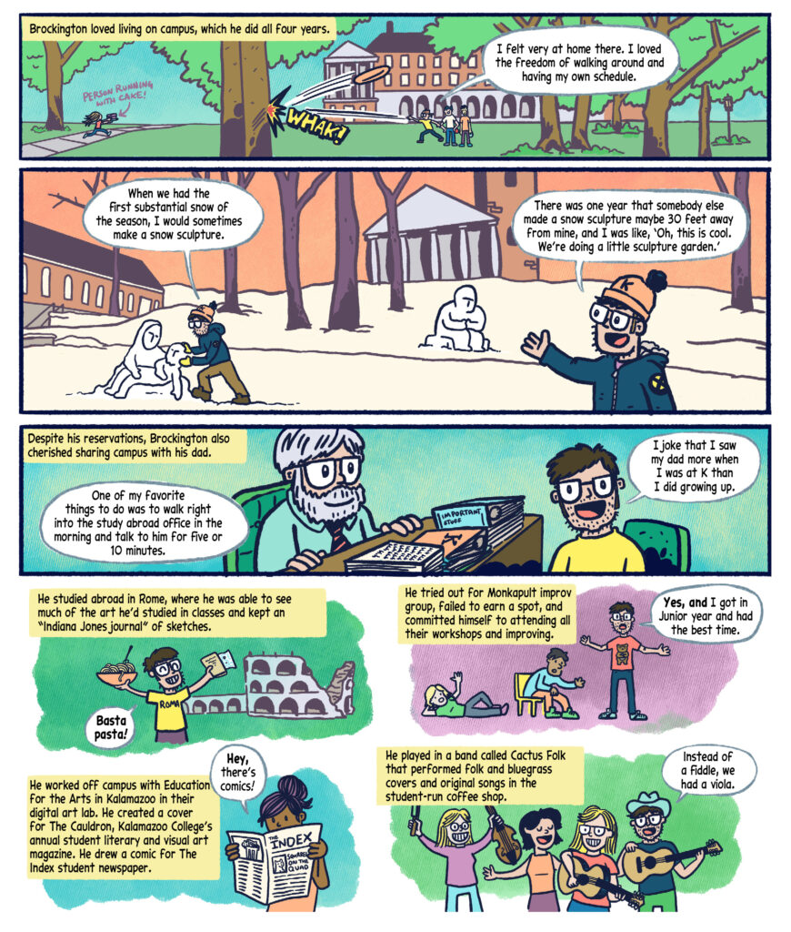 Panel 7: The scene is the lower quad with the Hoben Residence Hall building in the background, featuring a tree-lined campus scene. Black text in a yellow box narrates: "Brockington loved living on campus, which he did all four years." On the left, a person runs with a tray labeled "Person Running with cake!" On the right, Drew with two other students play with a Frisbee, which hits a tree with a "WHAK!" sound effect. Drew, wearing a yellow shirt and blue jeans, speaks in a white speech bubble: "I felt very at home there. I loved the freedom of walking around and having my own schedule."  

Panel 8: The scene is the upper quad during winter, featuring Hicks and Stetson Chapel in the background with snow-covered ground and bare trees. On the left, Drew, in a blue jacket and orange hat with a "K" on it, shapes a snow sculpture, and says with a white speech bubble: "When we had the first substantial snow of the season, I would sometimes make a snow sculpture." On the right, Drew gestures excitedly towards another snow sculpture, speaking in a white speech bubble : "There was one year that somebody else made a snow sculpture maybe 30 feet away from mine, and I was like, ‘Oh, this is cool. We’re doing a little sculpture garden.’" 

Panel 9: The scene is Drew’s dad's office, with a cluttered desk covered in papers, books, and a box labeled "IMPORTANT STUFF. The background is a solid teal color. Black text in a yellow box narrates: "Despite his reservations, Brockington also cherished sharing campus with his dad."  On the left, Drew's dad, an older man with white hair and a beard, wearing glasses and a blue shirt with a red tie, sits at the desk. On the right, Drew Brockington '04, wearing a yellow shirt, smiles enthusiastically. Drew speaks in white speech bubbles: "One of my favorite things to do was to walk right into the study abroad office in the morning and talk to him for five or 10 minutes. I joke that I saw my dad more when I was at K than I did growing up."  

Panel 10: Comic Strip 1 (Top Row): 

Black text in a yellow box narrates: "He studied abroad in Rome, where he was able to see much of the art he’d studied in classes and kept an ‘Indiana Jones journal’ of sketches." Drew wears a yellow shirt, stands in Rome, holding a bowl of pasta and a sketchbook labeled "ROMA." The background shows Roman architecture. Drew speaks in a white speech bubble : "Basta pasta!"  

Black text in a yellow box narrates: "He tried out for Monkapult improv group, failed to earn a spot, and committed himself to attending all their workshops and improving." Drew in a red shirt with a bear on it stands excitedly with arms raised, near a person sitting in a chair in a blue shirt, and a person relaxed on the ground waving in a green shirt. Drew speaks in a white speech bubble: "Yes, and I got in junior year and had the best time."  

Comic Strip 2 (Bottom Row): 
Black text in a yellow box narrates: "He worked off campus with Education for the Arts in Kalamazoo in their digital art lab. He created a cover for The Cauldron, Kalamazoo College’s annual student literary and visual art magazine. He drew a comic for The Index student newspaper." A character with dark hair in a top knot stands against an aqua background and holds a newspaper labeled "THE INDEX: SQUIRREL ON THE QUAD," She says, "Hey, there’s comics!"  

Black text in a yellow box narrates: "He played in a band called Cactus Folk that performed folk and bluegrass covers and original songs in the student-run coffee shop." The background is green. Four musicians are performing. One play guitars, another a viola, and a third sings. Drew, with glasses and a cowboy hat, also strums a guitar. He speaks in a white speech bubble: "Instead of a fiddle, we had a viola."  