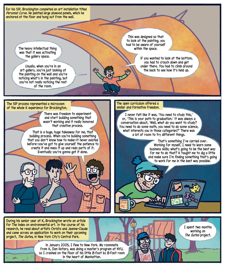 Panel 11: Black text in a yellow box narrates: "For his SIP, Brockington completed an art installation titled Personal Curve. He painted large plywood panels, which he anchored at the floor and hung out from the wall." The background shows the gallery space with a purple floor and gray walls. Drew,  in a red shirt and green sleeves, crouches under the large, orange panels in the gallery. Drew speaks in white speech bubbles: "The heavy intellectual thing was that it was activating the gallery space. Usually, when you’re in an art gallery, you’re just looking at the painting on the wall and you’re noticing what’s in the painting, but you’re not really noticing the rest of the room. This was designed so that to look at the painting, you had to be aware of yourself within the space. If you wanted to look at the bottom, you had to crouch down and get under there. You had to climb around the back to see how it’s held up.” 

Panel 12: The background is the art gallery. Black text in a yellow box narrates: "The SIP process represented a microcosm of the whole K experience for Brockington." Drew, on the right,  wearing a red plaid shirt, gestures enthusiastically with a raised hand to a man in a blue shirt and glasses and Tom Rice in a gray-blue t-shirt; both are deep in thought with hands on their chins. Drew speaks in a white speech bubble: "There was freedom to experiment and start building something that wasn’t working, and it really honored that creative process. That is a huge, huge takeaway for me, that building process. When you’re building something that you don’t know how to make—it never existed before—you’ve got to give yourself the patience to create it and mess it up and redo parts of it. Eventually you’re gonna get it done."  

Panel 13: Drew works at a desk in front of a solid teal background. Wearing a green shirt and a blue beanie, he works at a laptop adorned with stickers of a cat, Pikachu, and a "3rd Flair" label. A mug labeled "DRINK ME!" sits on the desk. Black text in a yellow box narrates: "The open curriculum offered a similar and formative freedom." Drew speaks in a white speech bubble: "I never felt like it was, ‘You need to study this,’ or, ‘This is your path to graduation.’ It was always a conversation about, ‘Well, what do you want to study? You need to do some math, you need to do some science, what interests you in those categories?’ There was a lot of room to try different things. That’s something I’ve carried over. Working for myself, I need to learn some business skills; what’s going to be the best way for me to do that? K taught me to dig a little and make sure I’m finding something that’s going to work for me in the best way possible."

Panel 14: Scene is New York City’s Central Park. Black text in a yellow box narrates: "During his senior year at K, Brockington wrote an article for The Index on environmental art. In the course of his research, he read about artists Christo and Jeanne-Claude and came across an application to work on their upcoming project, The Gates, in New York City’s Central Park." On the right is a character in a blue shirt with a red backpack.  On the left, Drew, wearing a blue hat, a gray vest with "The Gates" written in red, and a purple long shirt underneath, speaks in white speech bubbles: "In January 2005, I flew to New York. My roommate from K, Dan Hoty, was doing the master’s program at NYU, so I crashed on the floor of his little 8-foot by 8-foot room in the heart of Manhattan. I spent two months working on The Gates project." The background shows trees, grass, and orange structures from The Gates project. 