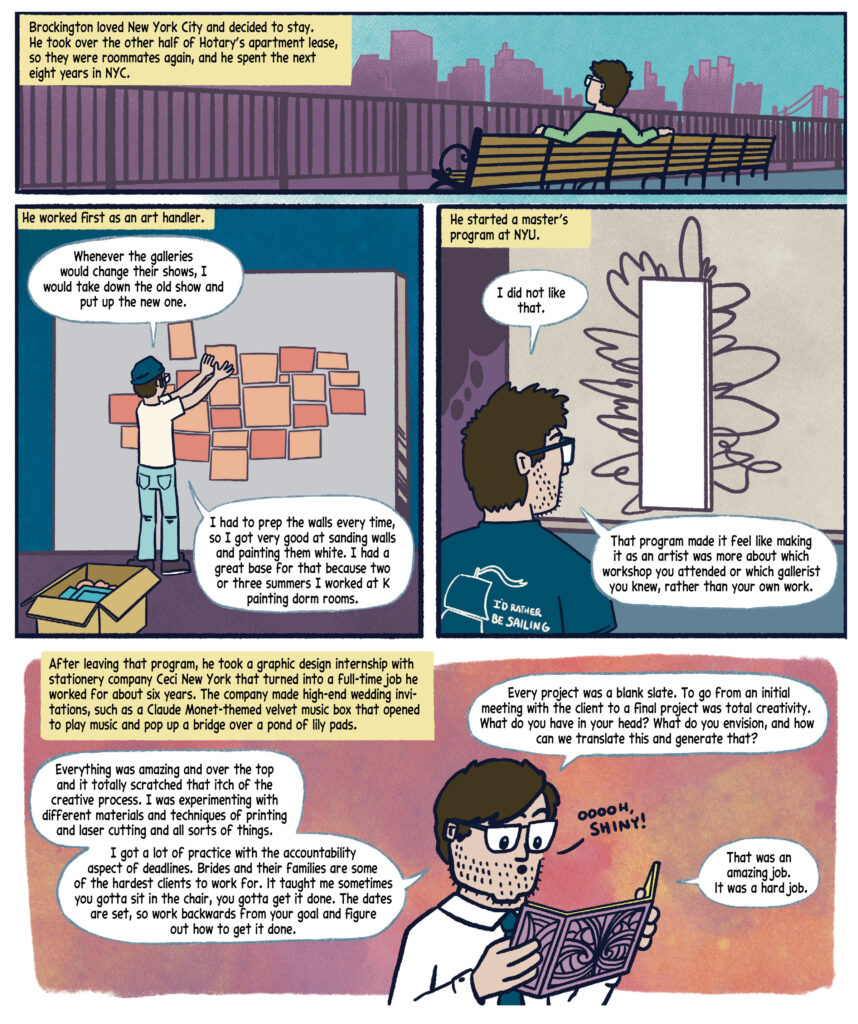 Panel 15: Drew sits on a bench overlooking the city, facing away from the viewer, wearing a green shirt. The background shows a cityscape with a skyline of tall buildings in shades of purple and a bridge with suspension-structures on the right, Black text in a yellow box narrates: "Brockington loved New York City and decided to stay. He took over the other half of Hoty’s apartment lease, so they were roommates again, and he spent the next eight years in NYC."  

Panel 16: fDrew, wearing a blue hat and a white shirt with blue jeans, stands in an art gallery with aqua walls and a purple floor. He is arranging orange rectangular panels on the wall, with an open box containing more panels on the floor beside him. Black text in a yellow box narrates: "He worked first as an art handler." Drew speaks in a white speech bubble: "Whenever the galleries would change their shows, I would take down the old show and put up the new one. I had to prep the walls every time, so I got very good at sanding walls and painting them white. I had a great base for that because two or three summers I worked at K painting dorm rooms." 

Panel 17: Drew, wearing a blue shirt with "I’D RATHER BE SAILING" written on the back, stands and looks at a blank canvas with abstract black lines on it. The canvas is on a beige wall; the floor is blue. Black text in a yellow box narrates: "He started a master’s program at NYU." Drew speaks in a white speech bubble: "I did not like that. That program made it feel like making it as an artist was more about which workshop you attended or which gallerist you knew, rather than your own work."  

Panel 18: A yellow box with black text narrates: "After leaving that program, he took a graphic design internship with stationery company Ceci New York that turned into a full-time job he worked for about six years. The company made high-end wedding invitations, such as a Claude Monet-themed velvet music box that opened to play music and pop up a bridge over a pond of lily pads." Drew, wearing glasses, a white dress shirt, and a tie, holds a decorative card. The background is a gradient of peach and pink tones. He says in white speech bubbles, "Everything was amazing and over the top and it totally scratched that itch of the creative process. I was experimenting with different materials and techniques of printing and laser cutting and all sorts of things. I got a lot of practice with the accountability aspect of deadlines. Brides and their families are some of the hardest clients to work for. It taught me sometimes you gotta sit in the chair, you gotta get it done. The dates are set, so work backwards from your goal and figure out how to get it done. Every project was a blank slate. To go from an initial meeting with the client to a final project was total creativity. What do you have in your head? What do you envision, and how can we translate this and generate that?" Drew reacts with excitement to the card he is holding, saying, "Ooooh, shiny!", followed by a reflective comment: "That was an amazing job. It was a hard job."  
