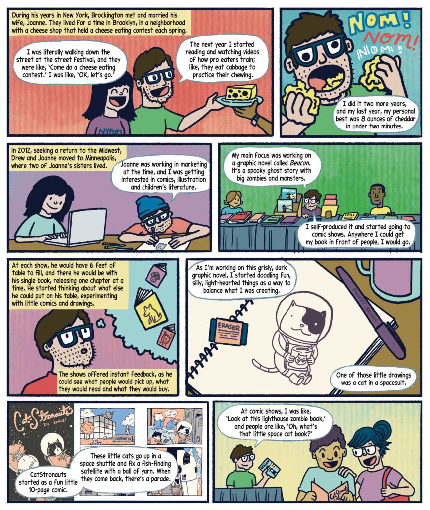 Panel 19:  Black text in a yellow box narrates: "During his years in New York, Brockington met and married his wife, Joanne. They lived for a time in Brooklyn, in a neighborhood with a cheese shop that held a cheese eating contest each spring." Drew, in a green shirt, stands next to a woman with long dark hair in a purple "NYPOPS" shirt. Drew says in a white speech bubble, "I was literally walking down the street at the street festival, and they were like, ‘Come do a cheese eating contest.’ I was like, ‘OK, let’s go.’" Another white speech bubble reads, "The next year I started reading and watching videos of how pro eaters train; like, they eat cabbage to practice their chewing." An arm holding a plate with a piece of Swiss cheese is extended toward them, set against a peach-colored background. 

Panel 20:  The background is a light blue gradient. Drew, wearing glasses and a green shirt, is shown with his mouth open, enthusiastically eating a piece of yellow cheese. Large, colorful text in yellow and red reads "Nom! Nom! INOM!!" around him. Drew holds another piece of cheese in his hand and says in a white speech bubble, "I did it two more years, and my last year, my personal best was 8 ounces of cheddar in under two minutes."  

Panel 21: Features a purple background with two characters at a table. On the left, Joanna wearing a light green shirt works on a laptop. On the right, Drew is wearing glasses, an orange shirt and a blue cap, draws on paper with a pencil, with colored markers nearby. A yellow box with black text reads: "In 2012, seeking a return to the Midwest, Drew and Joanne moved to Minneapolis, where two of Joanne’s sisters lived." Drew speaks in a white speech bubble: "Joanne was working in marketing at the time, and I was getting interested in comics, illustration and children’s literature." 

Panel 22: Three characters sit behind a table with a gray tablecloth. The background is green. The table is covered with comic books, including one labeled "BEACON." On the left, a woman with short brown hair in a blue shirt smiles. In the center, Drew, in a purple shirt, sits with a stack of books. On the right, a man with short black hair in a yellow shirt is present. Drew speaks in white speech bubbles: "My main focus was working on a graphic novel called Beacon. It’s a spooky ghost story with big zombies and monsters." I self-produced it and started going to comic shows. Anywhere I could get my book in front of people, I would go." 

Panel 23: Drew, in a red shirt, stands with a thoughtful expression. Above his head in a blue thought bubble are floating images of books with whimsical covers, including a purple book with a mushroom character, a yellow book with a dog, and a red book with a clown. A yellow box with black text reads: "At each show, he would have 6 feet of table to fill, and there he would be with his single book, releasing one chapter at a time. He started thinking about what else he could put on his table, experimenting with little comics and drawings." Another yellow box with black text states: "The shows offered instant feedback, as he could see what people would pick up, what they would read and what they would buy." 

Panel 24: An open notebook with a spiral binding and an eraser on top sits on a desk. On the page, a drawing of a black-and-white cat wearing a spacesuit is illustrated. In the background, a purple "Pocket Brush" pen and a teal mug are visible on the desk’s brown surface. Drew speaks in white speech bubbles, saying "As I'm working on this grisly, dark graphic novel, I started doodling fun, silly, light-hearted things as a way to balance what I was creating. One of those little drawings was a cat in a spacesuit." 

Panel 25: A cover of "CatStronauts in Space!" shows two cats in spacesuits floating in space with a starry background. To the right, three smaller panels depict scenes from the comic: the first shows a building labeled "CATSTRONAUT HQ" with a space shuttle and cats nearby; the second shows cats in spacesuits preparing for a mission, one saying "Let's suit up!"; the third shows a cat in a spacesuit inside a shuttle. Drew speaks in a white speech bubble: "CatStronauts started as a fun little 10-page comic. These little cats go up in a space shuttle and fix a fish-finding satellite with a ball of yarn. When they come back, there’s a parade." 

Panel 26: On the left, Drew wears a green t-shirt and sits at a table with a blue cloth. He holds a book titled "BEACON." In the center, a man with short brown hair in a light blue shirt holds a "CatStronauts" book and smiles. On the right, a woman with blue hair in a bun, wearing a purple shirt and a red bag, looks excited. A white speech bubble with black text from Drew reads: "At comic shows, I was like, ‘Look at this lighthouse zombie book,’ and people are like, ‘Oh, what’s that little space cat book?’" 