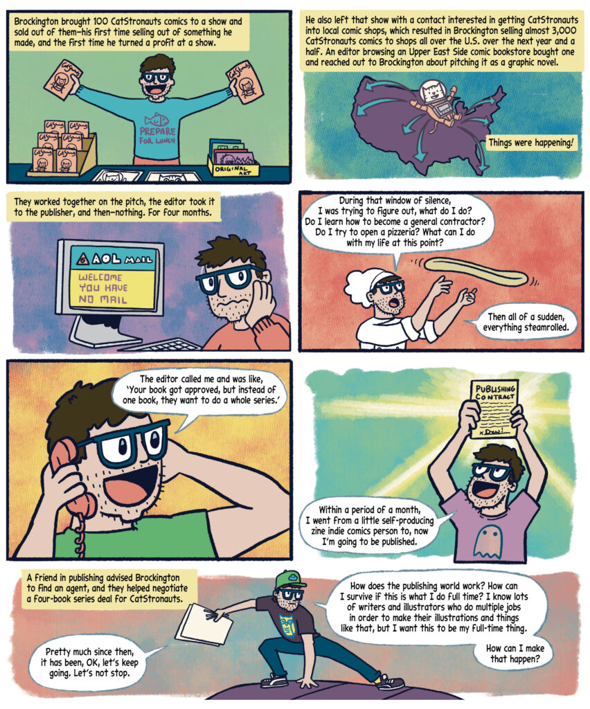 Panel 27: Drew stands behind a table covered with a blue cloth. He wears a turquoise shirt with a fish illustration and the text "PREPARE FOR LUNCH." He holds two "CatStronauts" comics, one in each hand, and smiles excitedly. On the table, there are stacks of "CatStronauts" comics, a display of original art, and additional comics. A yellow box with black text narrates: "Brockington brought 100 CatStronauts comics to a show and sold out of them—his first time selling out of something he made, and the first time he turned a profit at a show." 

Panel 28: The scene is a purple map of the United States with a cat in a spacesuit floating in the center. Teal arrows point outward from the cat, indicating distribution across the country. A yellow box with black text reads: "He also left that show with a contact interested in getting CatStronauts into local comic shops, which resulted in Brockington selling almost 3,000 CatStronauts comics to shops all over the U.S. over the next year and a half. An editor browsing an Upper East Side comic bookstore bought one and reached out to Brockington about pitching it as a graphic novel." Another yellow box with black text states: "Things were happening!" 

Panel 29: A yellow box with black text reads: "They worked together on the pitch, the editor took it to the publisher, and then—nothing. For four months." Drew,  wearing a red sweater, sits at a desk with a computer displaying "AOL MAIL" on the screen. The screen shows "WELCOME YOU HAVE NO MAIL." Drew looks disappointed, resting his head on his hand.  

Panel 30: Drew, wearing a white chef’s hat and outfit, stands with a surprised expression, tossing a pizza dough in the air with both hands. The background is peach colored. A white speech bubble reads: "During that window of silence, I was trying to figure out, what do I do? Do I learn how to become a general contractor? Do I try to open a pizzeria? What can I do with my life at this point?" Another white speech bubble states: "Then all of a sudden, everything steamrolled." 

Panel:31 Drew , wearing a green t-shirt, holds a retro phone to his ear with an excited expression. The background is a yellow-orange gradient. A white speech bubble with black text reads: "The editor called me and was like, ‘Your book got approved, but instead of one book, they want to do a whole series.’ 

Panel 32: Drew, wearing a purple t-shirt with a ghost design, holds up a "PUBLISHING CONTRACT" with his signature "Drew!" above his head, smiling widely. The contract glows yellow against a green background. Drew says in a white speech bubble: "Within a period of a month, I went from a little self-producing zine indie comics person to, now I'm going to be published."

Panel 33: Drew, wearing a green cap and purple t-shirt with an owl design, stands in a dynamic pose, balancing on one leg while holding papers in one hand, looking determined. A yellow box with black text reads: "A friend in publishing advised Brockington to find an agent, and they helped negotiate a four-book series deal for CatStronauts." Drew speaks in a white speech bubble, saying, "Pretty much since then, it has been, OK, let’s keep going. Let’s not stop." Another speech bubble says, "How does the publishing world work? How can I survive if this is what I do full time? I know lots of writers and illustrators who do multiple jobs in order to make their illustrations and things like that, but I want this to be my full-time thing.How can I make that happen?" 